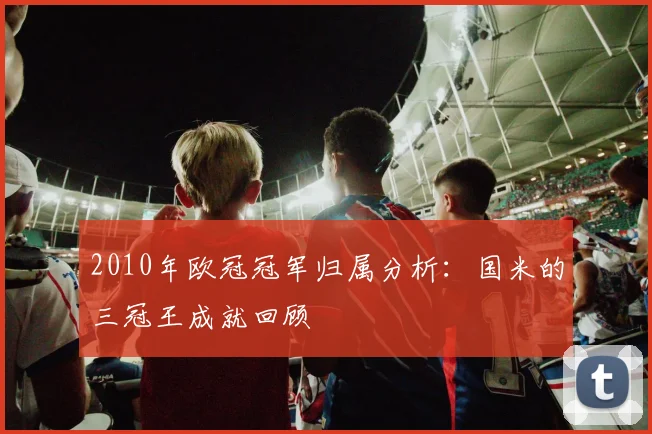 2010年欧冠冠军归属分析：国米的三冠王成就回顾