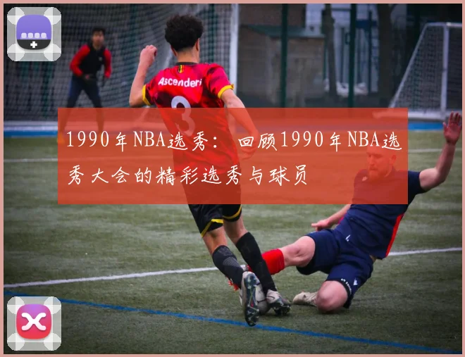1990年NBA选秀：回顾1990年NBA选秀大会的精彩选秀与球员