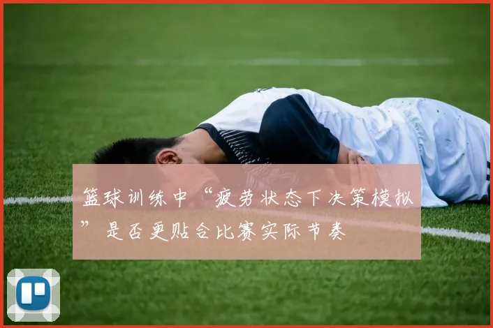 篮球训练中“疲劳状态下决策模拟”是否更贴合比赛实际节奏