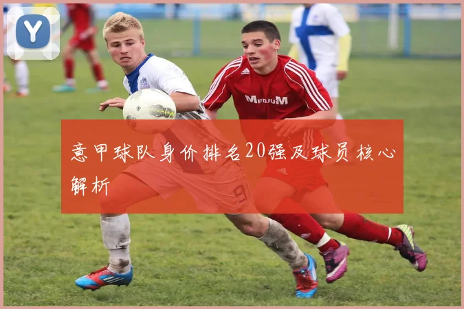 意甲球队身价排名20强及球员核心解析