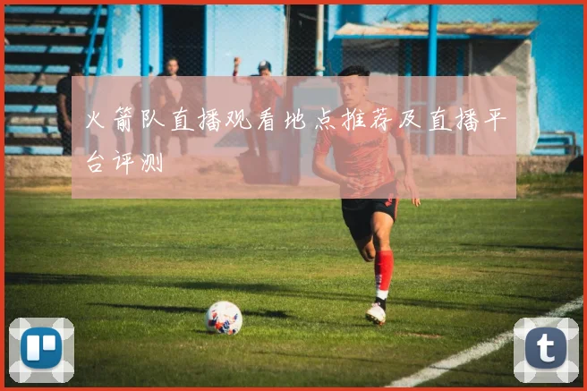 火箭队直播观看地点推荐及直播平台评测