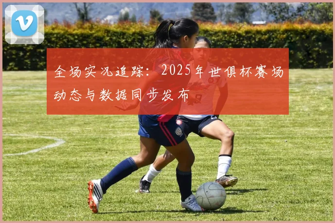 全场实况追踪：2025年世俱杯赛场动态与数据同步发布